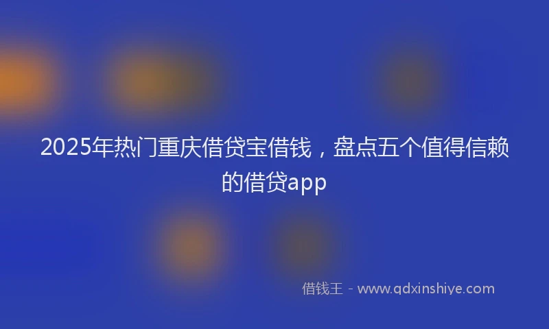 2025年热门重庆借贷宝借钱，盘点五个值得信赖的借贷app
