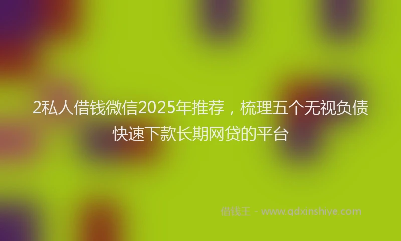2私人借钱微信2025年推荐，梳理五个无视负债快速下款长期网贷的平台