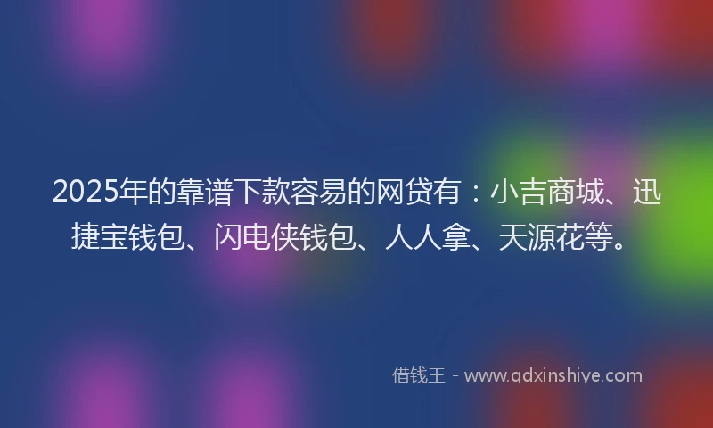 2025年的靠谱下款容易的网贷有：小吉商城、迅捷宝钱包、闪电侠钱包、人人拿、天源花等。