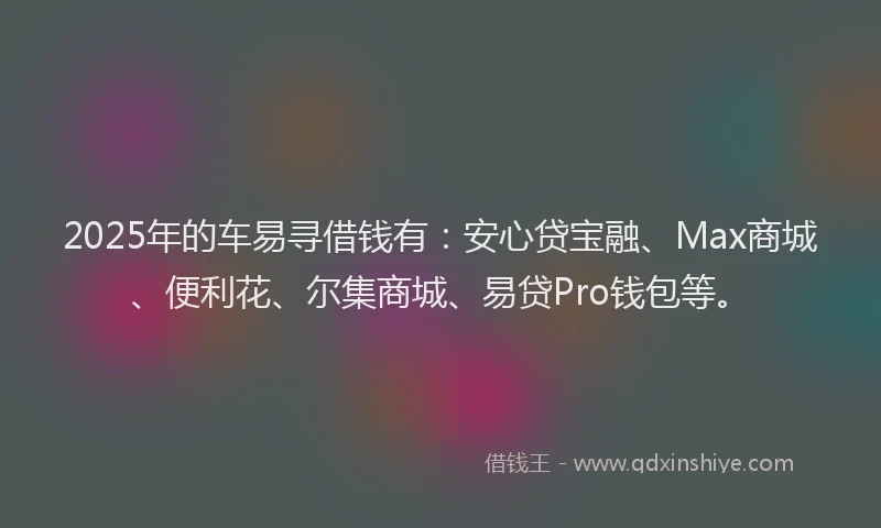 2025年的车易寻借钱有：安心贷宝融、Max商城、便利花、尔集商城、易贷Pro钱包等。