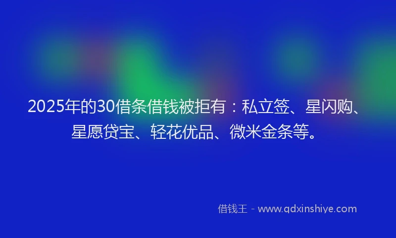 2025年的30借条借钱被拒有：私立签、星闪购、星愿贷宝、轻花优品、微米金条等。