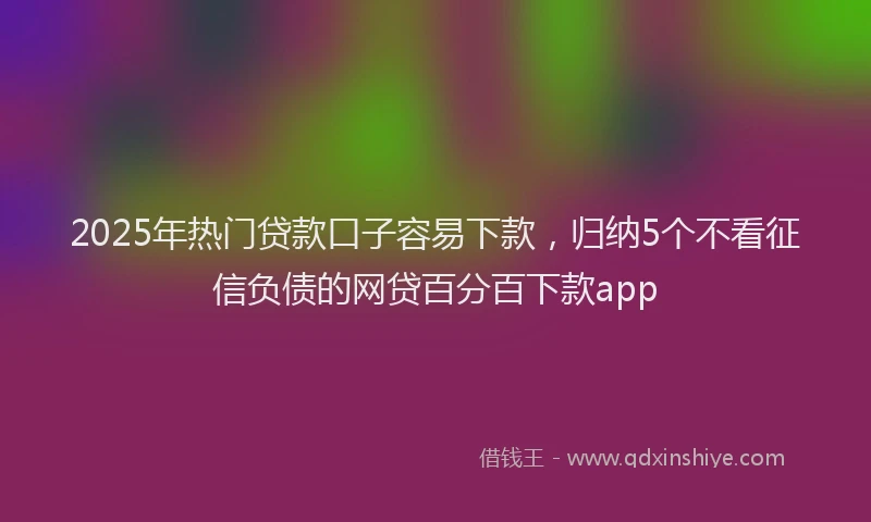 2025年热门贷款口子容易下款，归纳5个不看征信负债的网贷百分百下款app