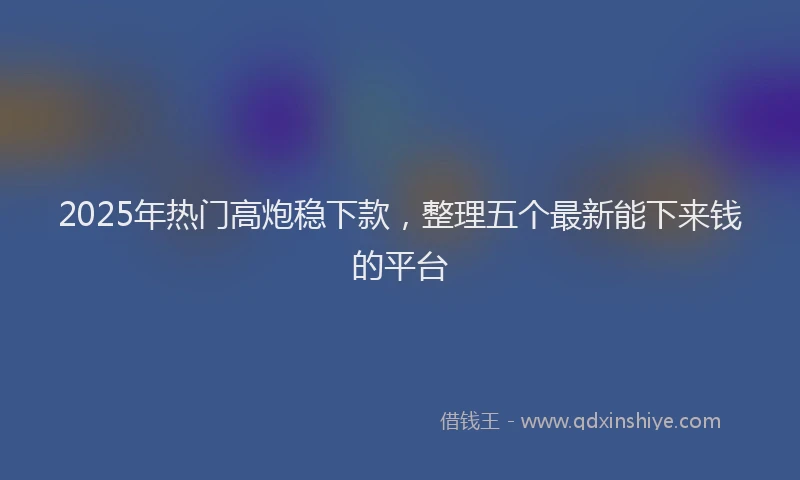 2025年热门高炮稳下款，整理五个最新能下来钱的平台