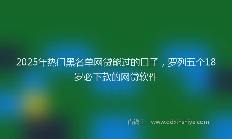 2025年热门黑名单网贷能过的口子，罗列五个18岁必下款的网贷软件