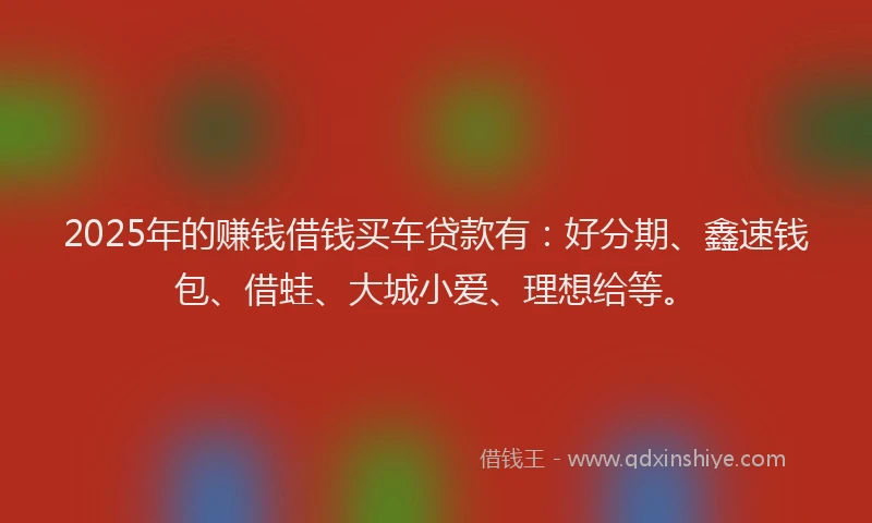 2025年的赚钱借钱买车贷款有：好分期、鑫速钱包、借蛙、大城小爱、理想给等。