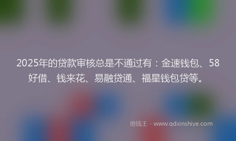 2025年的贷款审核总是不通过有：金速钱包、58好借、钱来花、易融贷通、福星钱包贷等。