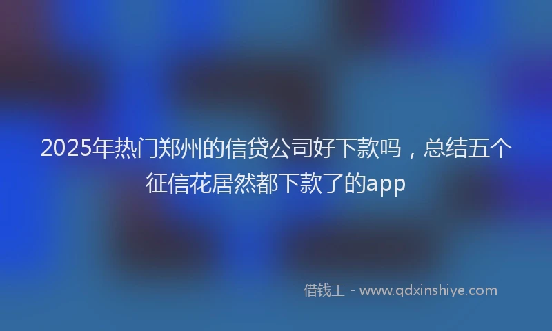 2025年热门郑州的信贷公司好下款吗，总结五个征信花居然都下款了的app