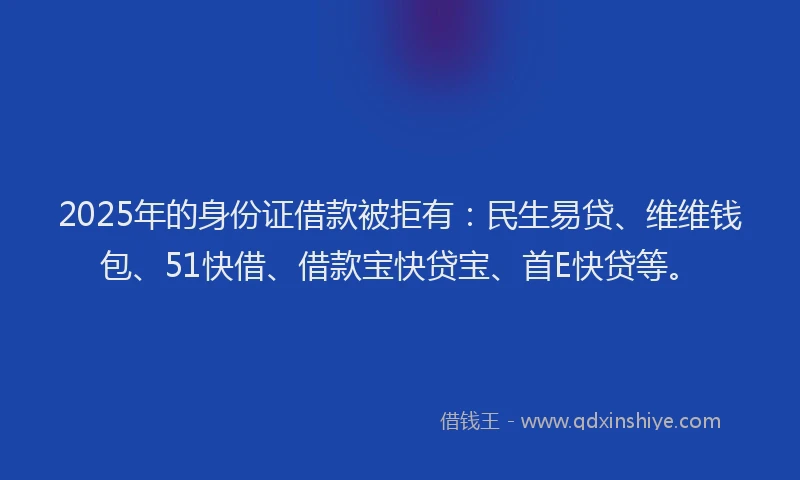 2025年的身份证借款被拒有：民生易贷、维维钱包、51快借、借款宝快贷宝、首E快贷等。