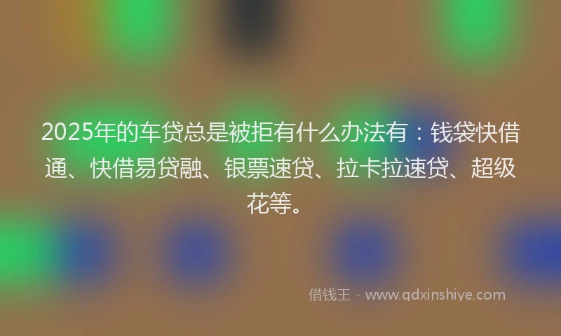 2025年的车贷总是被拒有什么办法有：钱袋快借通、快借易贷融、银票速贷、拉卡拉速贷、超级花等。