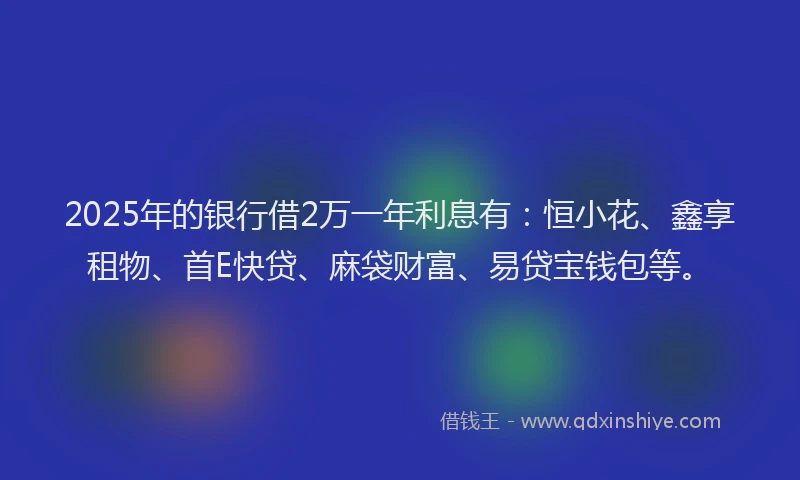 2025年的银行借2万一年利息有：恒小花、鑫享租物、首E快贷、麻袋财富、易贷宝钱包等。