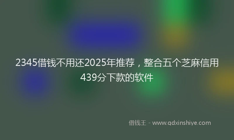 2345借钱不用还2025年推荐，整合五个芝麻信用439分下款的软件