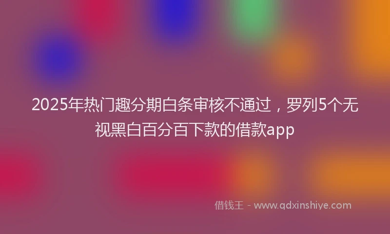 2025年热门趣分期白条审核不通过，罗列5个无视黑白百分百下款的借款app