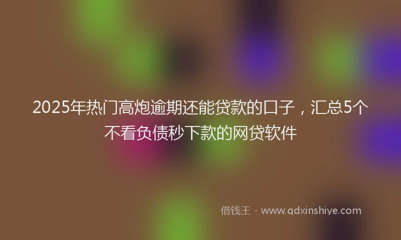 2025年热门高炮逾期还能贷款的口子，汇总5个不看负债秒下款的网贷软件