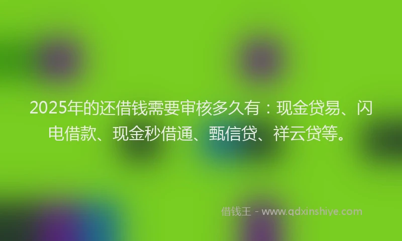 2025年的还借钱需要审核多久有：现金贷易、闪电借款、现金秒借通、甄信贷、祥云贷等。