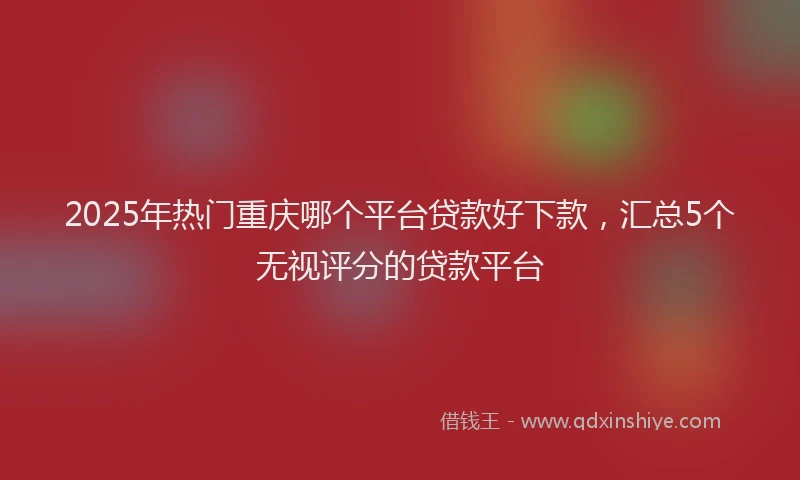 2025年热门重庆哪个平台贷款好下款，汇总5个无视评分的贷款平台