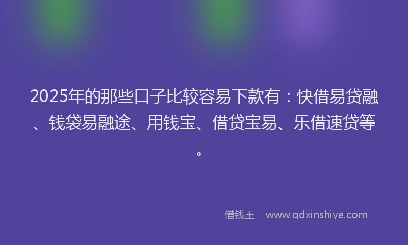 2025年的那些口子比较容易下款有：快借易贷融、钱袋易融途、用钱宝、借贷宝易、乐借速贷等。