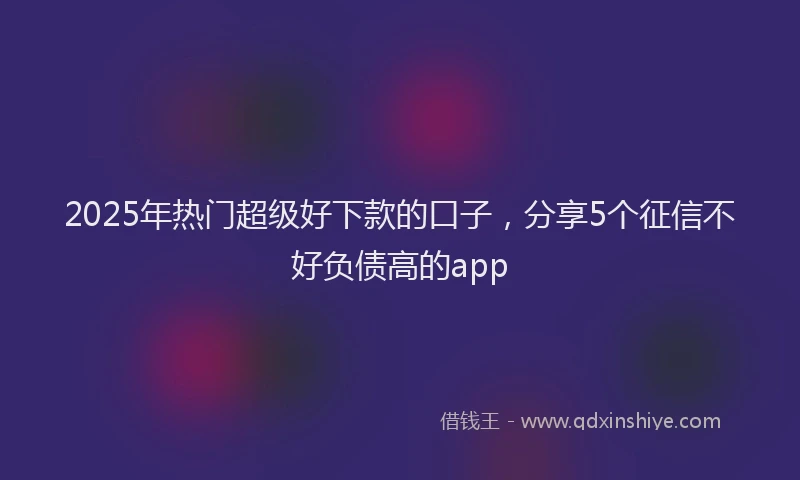 2025年热门超级好下款的口子，分享5个征信不好负债高的app