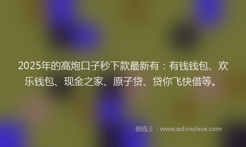 2025年的高炮口子秒下款最新有：有钱钱包、欢乐钱包、现金之家、原子贷、贷你飞快借等。