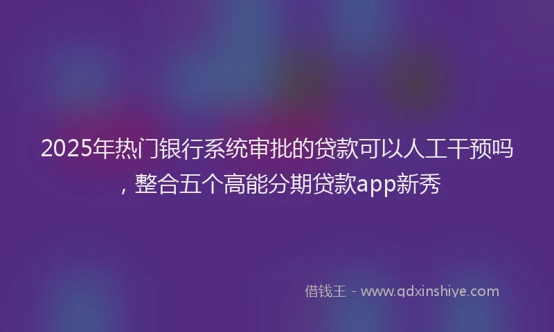 2025年热门银行系统审批的贷款可以人工干预吗，整合五个高能分期贷款app新秀