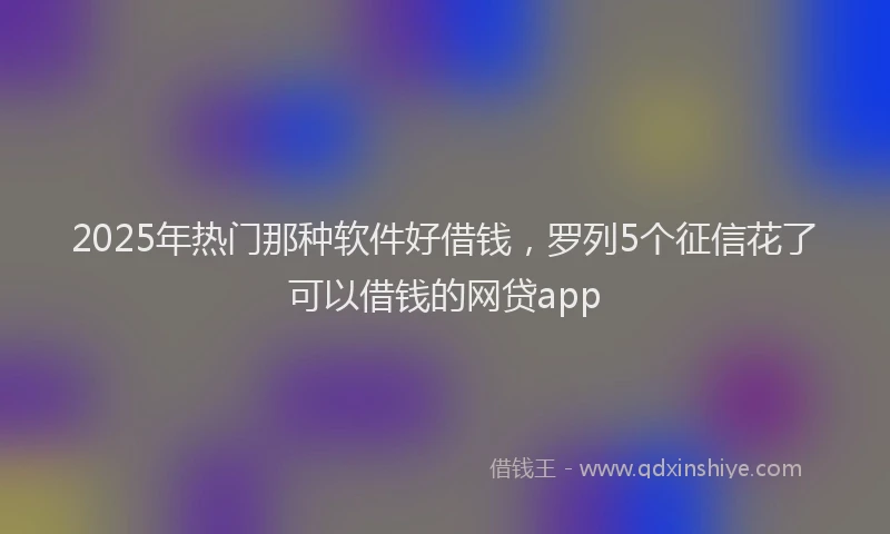 2025年热门那种软件好借钱，罗列5个征信花了可以借钱的网贷app