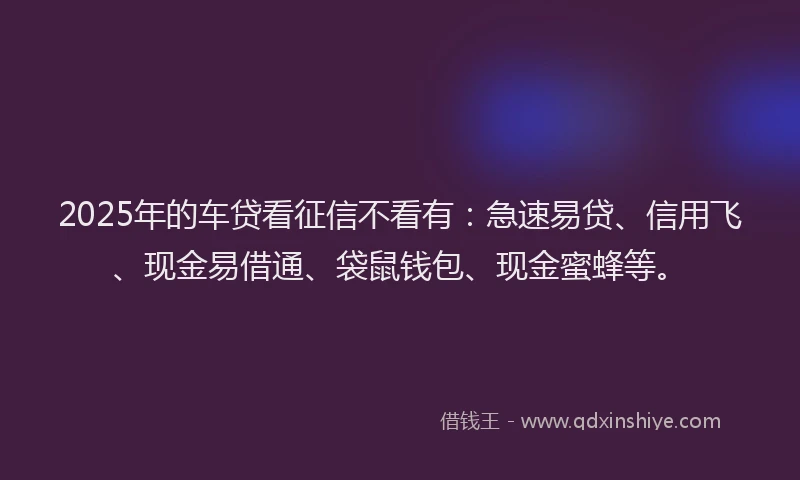 2025年的车贷看征信不看有：急速易贷、信用飞、现金易借通、袋鼠钱包、现金蜜蜂等。