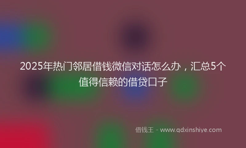 2025年热门邻居借钱微信对话怎么办，汇总5个值得信赖的借贷口子