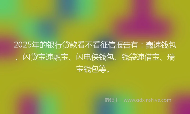 2025年的银行贷款看不看征信报告有：鑫速钱包、闪贷宝速融宝、闪电侠钱包、钱袋速借宝、瑞宝钱包等。