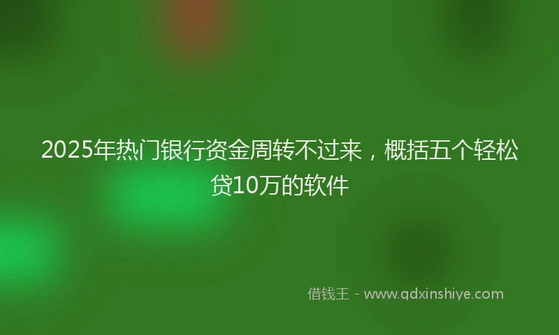 2025年热门银行资金周转不过来，概括五个轻松贷10万的软件