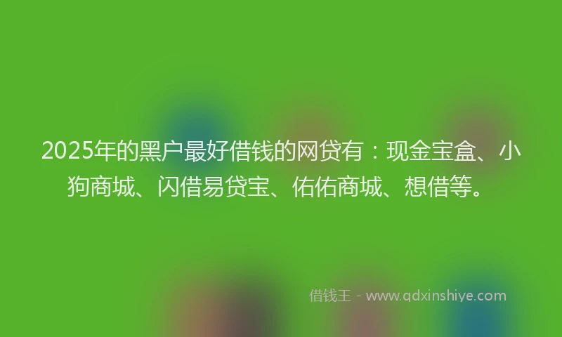 2025年的黑户最好借钱的网贷有：现金宝盒、小狗商城、闪借易贷宝、佑佑商城、想借等。