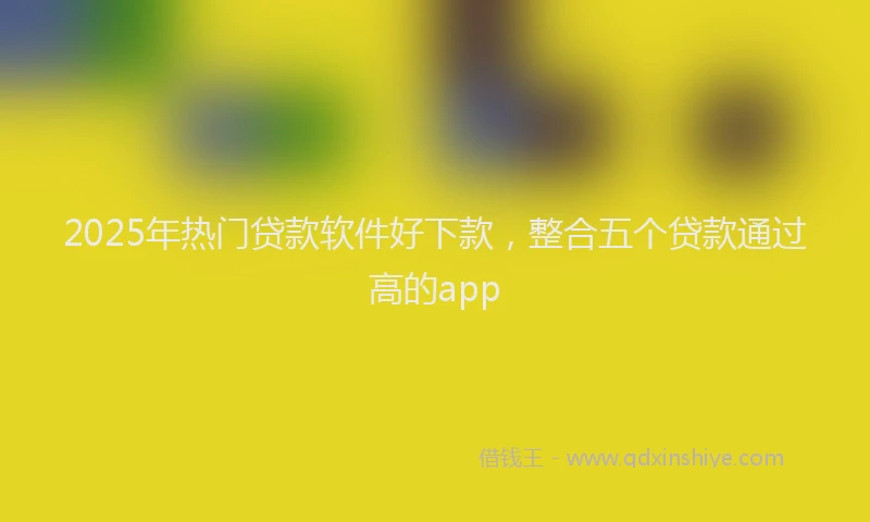 2025年热门贷款软件好下款，整合五个贷款通过高的app