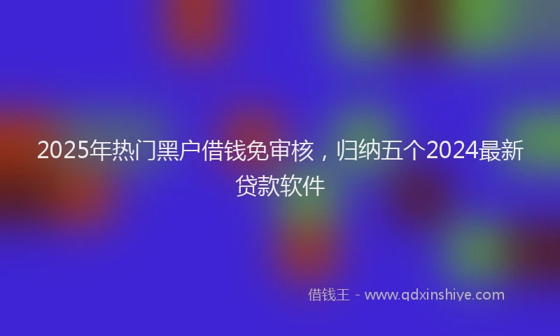 2025年热门黑户借钱免审核，归纳五个2024最新贷款软件