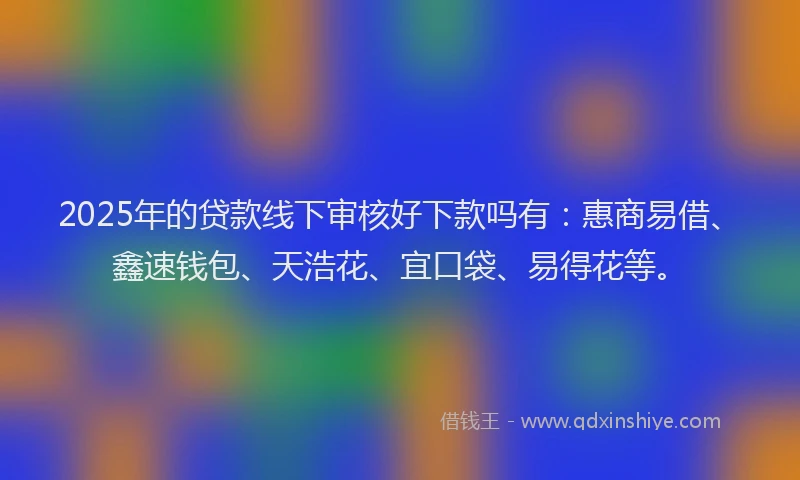 2025年的贷款线下审核好下款吗有：惠商易借、鑫速钱包、天浩花、宜口袋、易得花等。