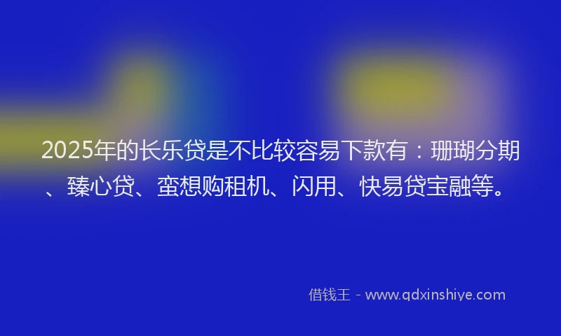2025年的长乐贷是不比较容易下款有：珊瑚分期、臻心贷、蛮想购租机、闪用、快易贷宝融等。
