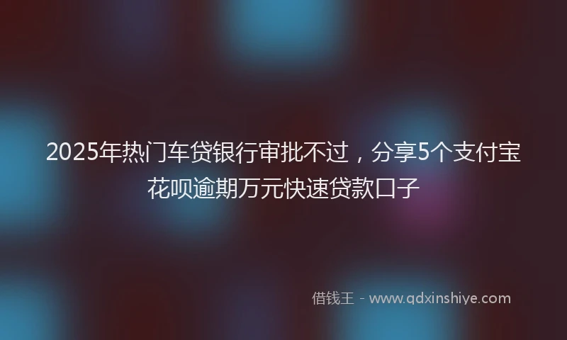 2025年热门车贷银行审批不过，分享5个支付宝花呗逾期万元快速贷款口子
