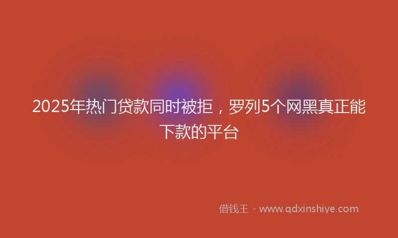 2025年热门贷款同时被拒，罗列5个网黑真正能下款的平台