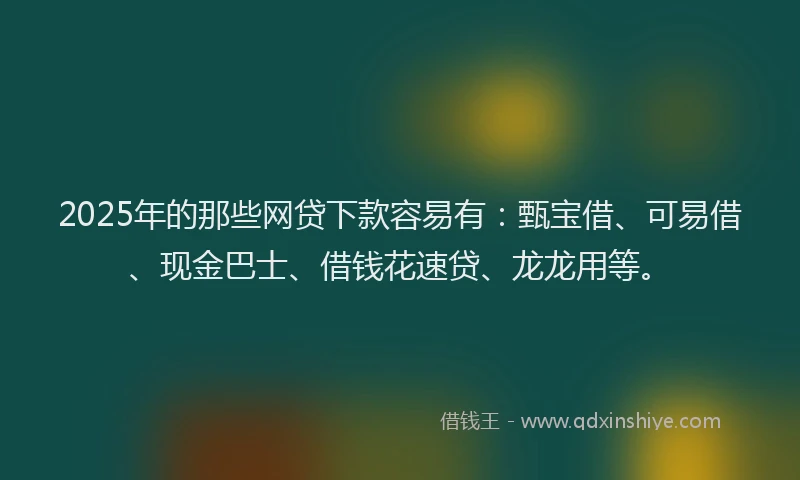 2025年的那些网贷下款容易有：甄宝借、可易借、现金巴士、借钱花速贷、龙龙用等。