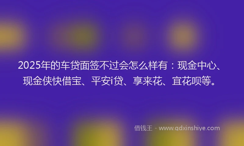 2025年的车贷面签不过会怎么样有：现金中心、现金侠快借宝、平安i贷、享来花、宜花呗等。