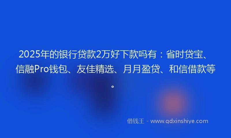 2025年的银行贷款2万好下款吗有：省时贷宝、信融Pro钱包、友佳精选、月月盈贷、和信借款等。