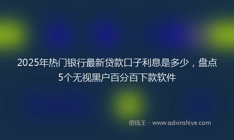 2025年热门银行最新贷款口子利息是多少，盘点5个无视黑户百分百下款软件