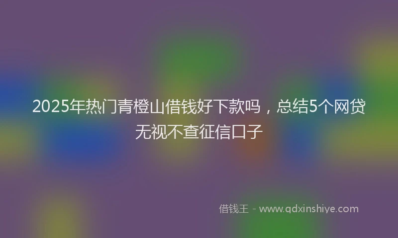 2025年热门青橙山借钱好下款吗，总结5个网贷无视不查征信口子