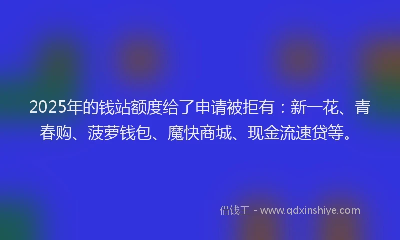 2025年的钱站额度给了申请被拒有：新一花、青春购、菠萝钱包、魔快商城、现金流速贷等。