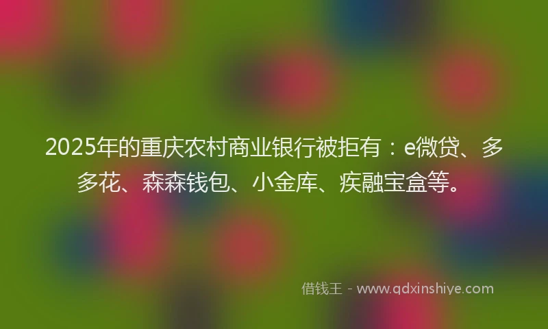 2025年的重庆农村商业银行被拒有：e微贷、多多花、森森钱包、小金库、疾融宝盒等。