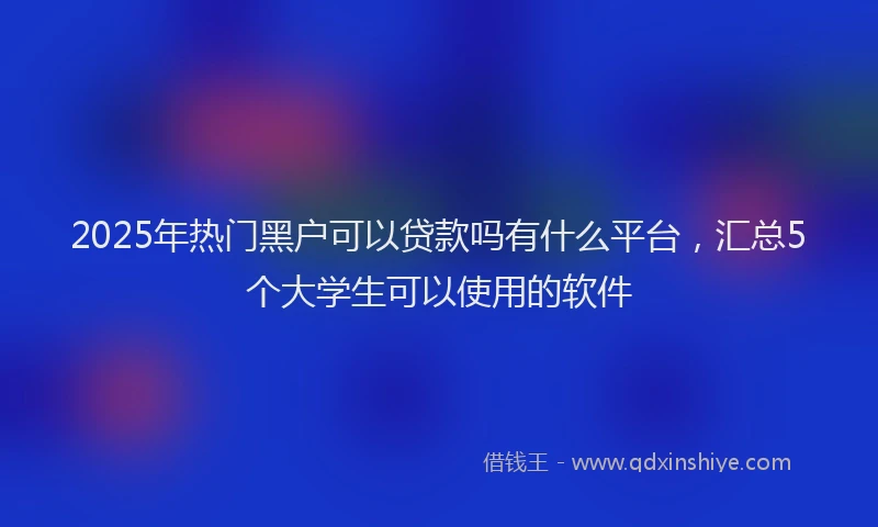 2025年热门黑户可以贷款吗有什么平台，汇总5个大学生可以使用的软件