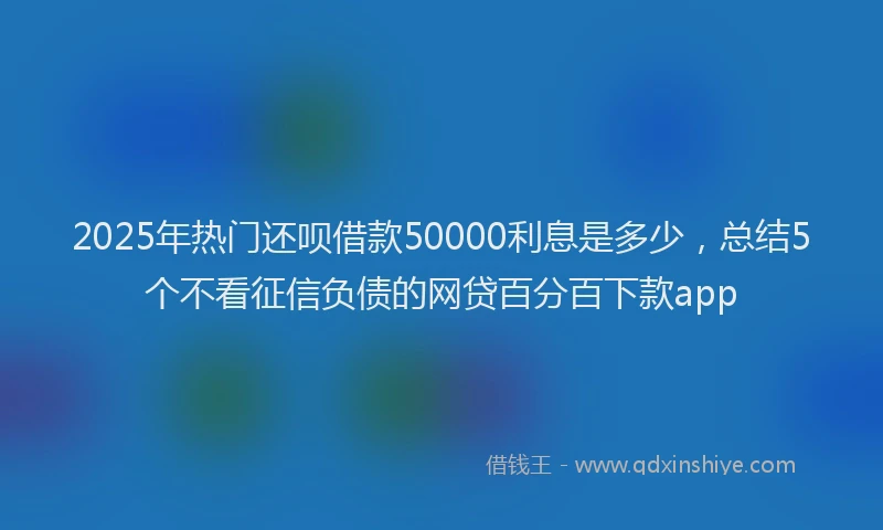 2025年热门还呗借款50000利息是多少，总结5个不看征信负债的网贷百分百下款app