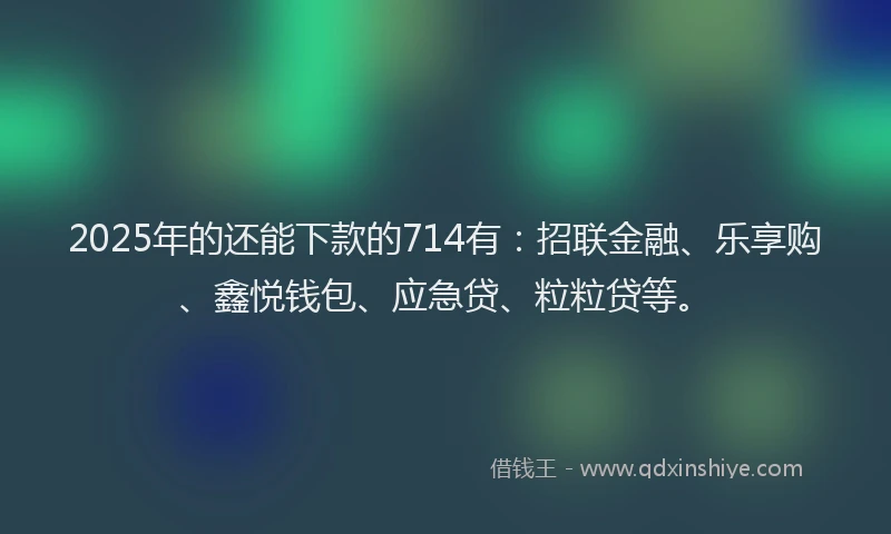 2025年的还能下款的714有：招联金融、乐享购、鑫悦钱包、应急贷、粒粒贷等。