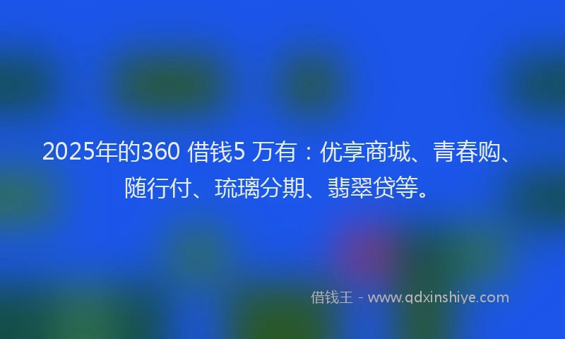 2025年的360 借钱5 万有：优享商城、青春购、随行付、琉璃分期、翡翠贷等。