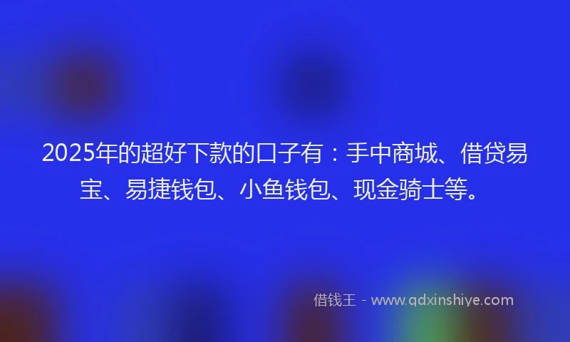 2025年的超好下款的口子有：手中商城、借贷易宝、易捷钱包、小鱼钱包、现金骑士等。