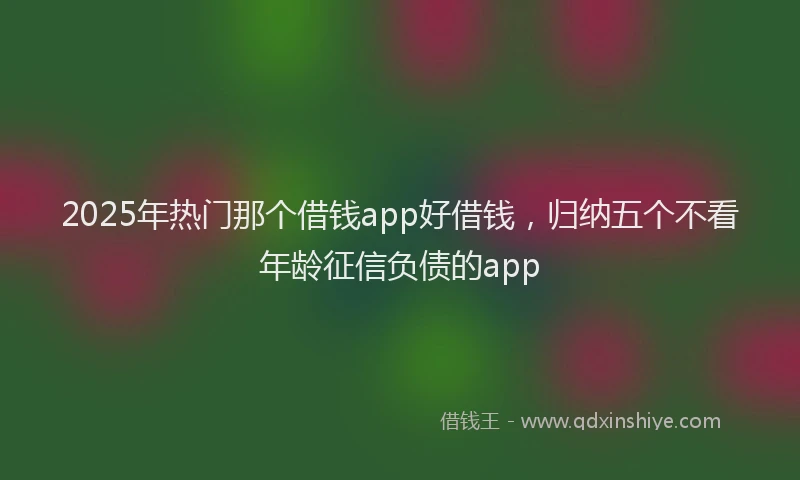 2025年热门那个借钱app好借钱，归纳五个不看年龄征信负债的app
