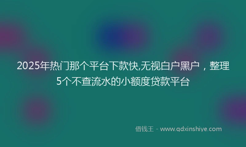 2025年热门那个平台下款快,无视白户黑户，整理5个不查流水的小额度贷款平台