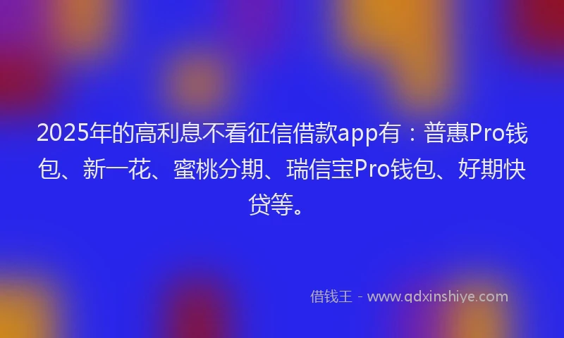 2025年的高利息不看征信借款app有：普惠Pro钱包、新一花、蜜桃分期、瑞信宝Pro钱包、好期快贷等。
